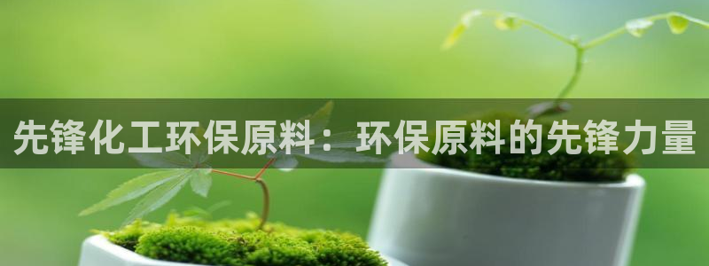 亿万先生客服联系电话：先锋化工环保原料：环保原料的先锋力量