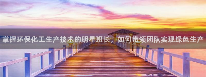 亿万先生客户端官网登录不上：掌握环保化工生产技术的明星班长，如何带领团队实现绿色生产