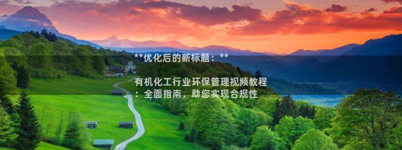 亿万先生下载网址app：**优化后的新标题：**

有机化工行业环保管理视频教程
：全面指南，助您实现合规性