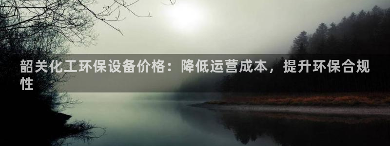 亿万个世界 科幻简介：韶关化工环保设备价格：降低运营成本，提升环保合规
性