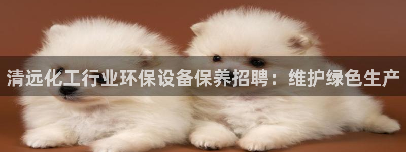 亿万先生官方网站下载：清远化工行业环保设备保养招聘：维护绿色生产