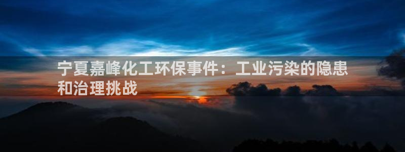 亿万先生客户端下载安装：宁夏嘉峰化工环保事件：工业污染的隐患
和治理挑战
