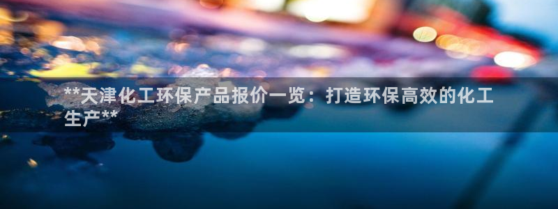 电影亿万：**天津化工环保产品报价一览：打造环保高效的化工
生产**